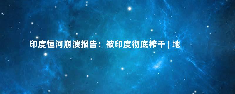 印度恒河崩溃报告：被印度彻底榨干 | 地球知识局